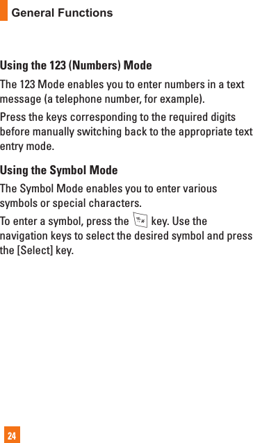 24General FunctionsUsing the 123 (Numbers) ModeThe 123 Mode enables you to enter numbers in a text message (a telephone number, for example).Press the keys corresponding to the required digits before manually switching back to the appropriate text entry mode.Using the Symbol ModeThe Symbol Mode enables you to enter various symbols or special characters.To enter a symbol, press the * key. Use the navigation keys to select the desired symbol and press the [Select] key.