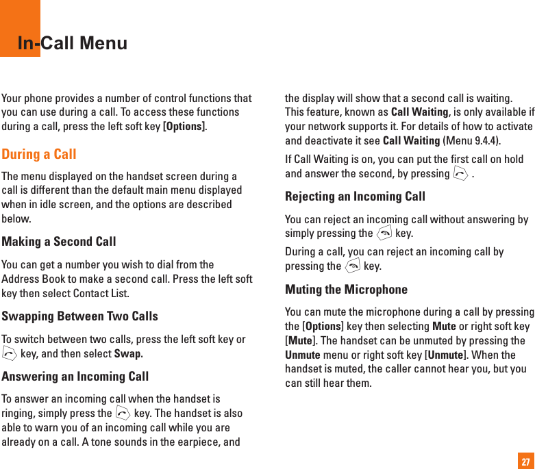 27In-Call MenuYour phone provides a number of control functions that you can use during a call. To access these functions during a call, press the left soft key [Options].During a CallThe menu displayed on the handset screen during a call is different than the default main menu displayed when in idle screen, and the options are described below.Making a Second CallYou can get a number you wish to dial from the Address Book to make a second call. Press the left soft key then select Contact List.Swapping Between Two CallsTo switch between two calls, press the left soft key or S key, and then select Swap.Answering an Incoming CallTo answer an incoming call when the handset is ringing, simply press the S key. The handset is also able to warn you of an incoming call while you are already on a call. A tone sounds in the earpiece, and the display will show that a second call is waiting.This feature, known as Call Waiting, is only available if your network supports it. For details of how to activate and deactivate it see Call Waiting (Menu 9.4.4).If Call Waiting is on, you can put the first call on hold and answer the second, by pressing S .Rejecting an Incoming CallYou can reject an incoming call without answering by simply pressing the E key.During a call, you can reject an incoming call by pressing the E key.Muting the MicrophoneYou can mute the microphone during a call by pressing the [Options] key then selecting Mute or right soft key [Mute]. The handset can be unmuted by pressing the Unmute menu or right soft key [Unmute]. When the handset is muted, the caller cannot hear you, but you can still hear them.