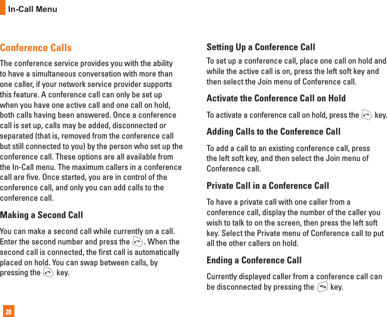 28In-Call MenuConference CallsThe conference service provides you with the ability to have a simultaneous conversation with more than one caller, if your network service provider supports this feature. A conference call can only be set up when you have one active call and one call on hold, both calls having been answered. Once a conference call is set up, calls may be added, disconnected or separated (that is, removed from the conference call but still connected to you) by the person who set up the conference call. These options are all available from the In-Call menu. The maximum callers in a conference call are five. Once started, you are in control of the conference call, and only you can add calls to the conference call.Making a Second CallYou can make a second call while currently on a call. Enter the second number and press the S. When the second call is connected, the first call is automatically placed on hold. You can swap between calls, by pressing the S key.Setting Up a Conference CallTo set up a conference call, place one call on hold and while the active call is on, press the left soft key and then select the Join menu of Conference call.Activate the Conference Call on HoldTo activate a conference call on hold, press the S key.Adding Calls to the Conference CallTo add a call to an existing conference call, press the left soft key, and then select the Join menu of Conference call.Private Call in a Conference CallTo have a private call with one caller from a conference call, display the number of the caller you wish to talk to on the screen, then press the left soft key. Select the Private menu of Conference call to put all the other callers on hold.Ending a Conference CallCurrently displayed caller from a conference call can be disconnected by pressing the E key.
