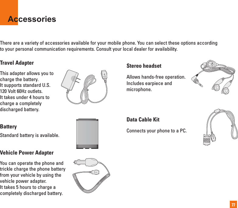 77AccessoriesThere are a variety of accessories available for your mobile phone. You can select these options according to your personal communication requirements. Consult your local dealer for availability.Stereo headsetAllows hands-free operation.Includes earpiece andmicrophone.Data Cable KitConnects your phone to a PC.Travel AdapterThis adapter allows you tocharge the battery.It supports standard U.S.120 Volt 60Hz outlets.It takes under 4 hours tocharge a completelydischarged battery.BatteryStandard battery is available.Vehicle Power Adapter You can operate the phone andtrickle charge the phone batteryfrom your vehicle by using thevehicle power adapter. It takes 5 hours to charge acompletely discharged battery.