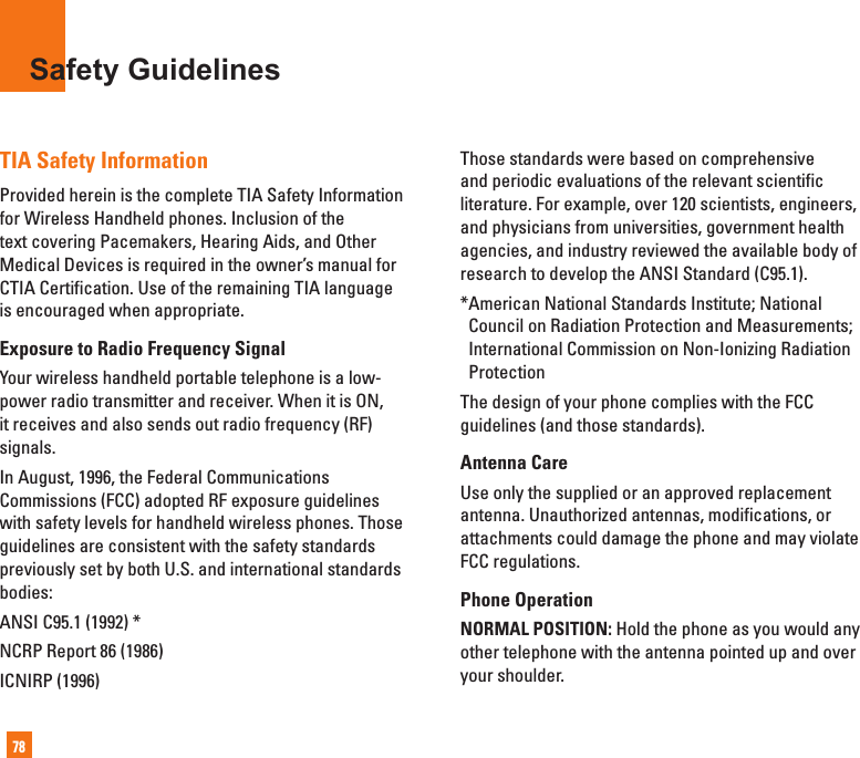 78TIA Safety InformationProvided herein is the complete TIA Safety Information for Wireless Handheld phones. Inclusion of the text covering Pacemakers, Hearing Aids, and Other Medical Devices is required in the owner’s manual forCTIA Certification. Use of the remaining TIA language is encouraged when appropriate.Exposure to Radio Frequency SignalYour wireless handheld portable telephone is a low-power radio transmitter and receiver. When it is ON, it receives and also sends out radio frequency (RF) signals.In August, 1996, the Federal Communications Commissions (FCC) adopted RF exposure guidelines with safety levels for handheld wireless phones. Those guidelines are consistent with the safety standardspreviously set by both U.S. and international standards bodies:ANSI C95.1 (1992) *NCRP Report 86 (1986)ICNIRP (1996)Those standards were based on comprehensive and periodic evaluations of the relevant scientific literature. For example, over 120 scientists, engineers, and physicians from universities, government health agencies, and industry reviewed the available body of research to develop the ANSI Standard (C95.1).* American National Standards Institute; National Council on Radiation Protection and Measurements; International Commission on Non-Ionizing Radiation ProtectionThe design of your phone complies with the FCC guidelines (and those standards).Antenna CareUse only the supplied or an approved replacement antenna. Unauthorized antennas, modifications, or attachments could damage the phone and may violate FCC regulations. Phone OperationNORMAL POSITION: Hold the phone as you would any other telephone with the antenna pointed up and over your shoulder.Safety Guidelines