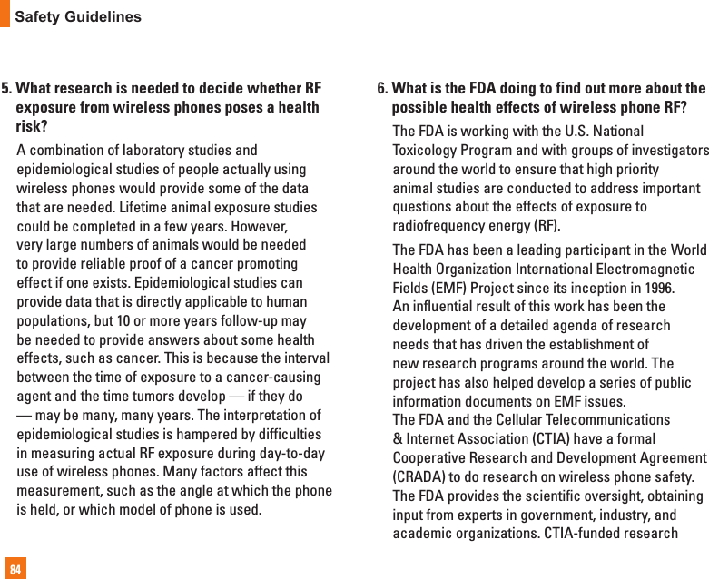 84Safety Guidelines5.  What research is needed to decide whether RF exposure from wireless phones poses a health risk?   A combination of laboratory studies and epidemiological studies of people actually using  wireless phones would provide some of the data that are needed. Lifetime animal exposure studies could be completed in a few years. However, very large numbers of animals would be needed to provide reliable proof of a cancer promoting effect if one exists. Epidemiological studies can provide data that is directly applicable to human populations, but 10 or more years follow-up may be needed to provide answers about some health effects, such as cancer. This is because the interval between the time of exposure to a cancer-causing agent and the time tumors develop — if they do — may be many, many years. The interpretation of epidemiological studies is hampered by difficulties in measuring actual RF exposure during day-to-day use of wireless phones. Many factors affect this  measurement, such as the angle at which the phone is held, or which model of phone is used.6.  What is the FDA doing to find out more about the possible health effects of wireless phone RF?   The FDA is working with the U.S. National Toxicology Program and with groups of investigators around the world to ensure that high priority animal studies are conducted to address important questions about the effects of exposure to radiofrequency energy (RF).   The FDA has been a leading participant in the World Health Organization International Electromagnetic Fields (EMF) Project since its inception in 1996. An influential result of this work has been the development of a detailed agenda of research needs that has driven the establishment of new research programs around the world. The project has also helped develop a series of public information documents on EMF issues.The FDA and the Cellular Telecommunications &amp; Internet Association (CTIA) have a formal Cooperative Research and Development Agreement (CRADA) to do research on wireless phone safety. The FDA provides the scientific oversight, obtaining input from experts in government, industry, and academic organizations. CTIA-funded research 