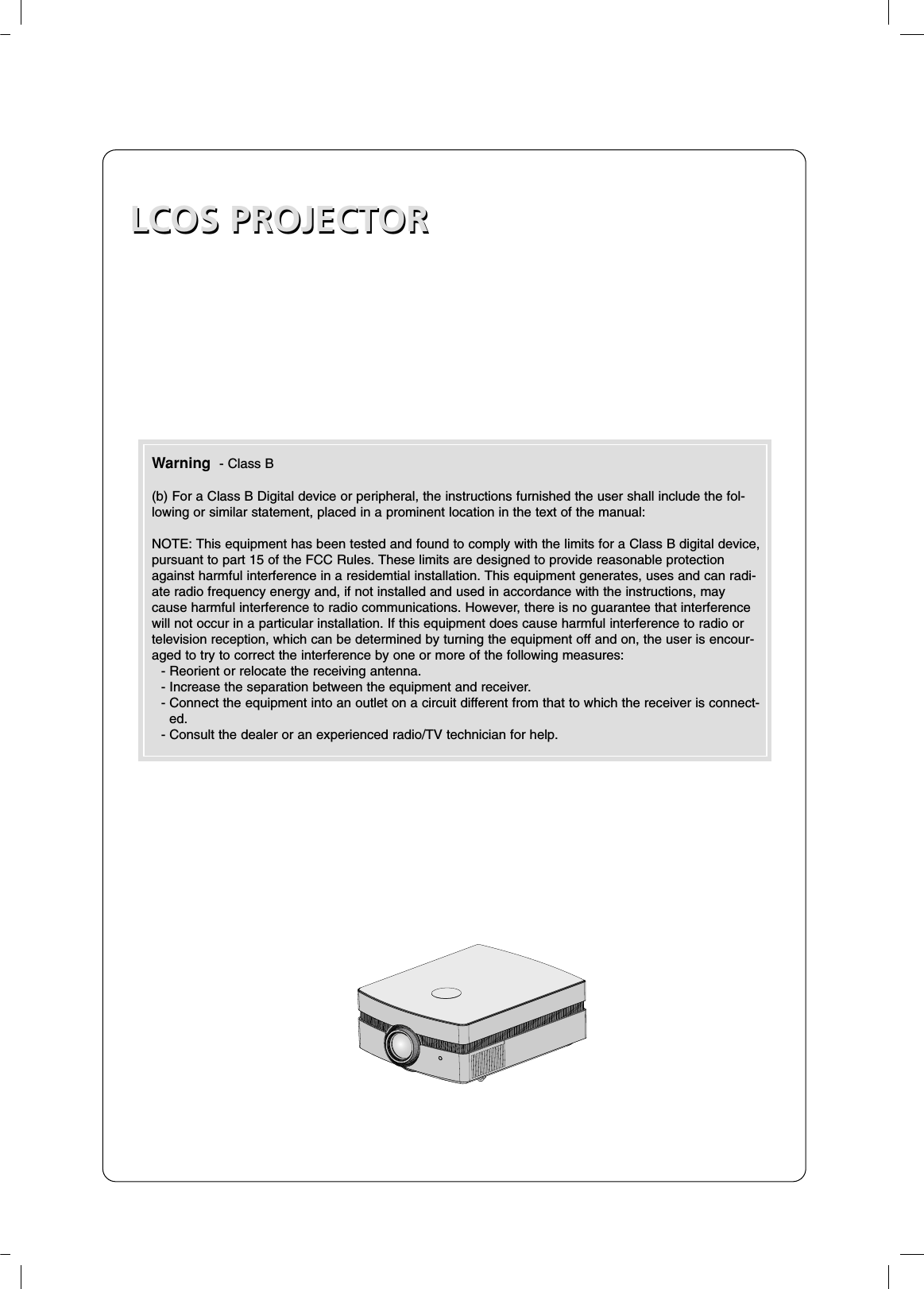 LCOS PROJECTORLCOS PROJECTORWarning  - Class B(b) For a Class B Digital device or peripheral, the instructions furnished the user shall include the fol-lowing or similar statement, placed in a prominent location in the text of the manual:NOTE: This equipment has been tested and found to comply with the limits for a Class B digital device,pursuant to part 15 of the FCC Rules. These limits are designed to provide reasonable protectionagainst harmful interference in a residemtial installation. This equipment generates, uses and can radi-ate radio frequency energy and, if not installed and used in accordance with the instructions, maycause harmful interference to radio communications. However, there is no guarantee that interferencewill not occur in a particular installation. If this equipment does cause harmful interference to radio ortelevision reception, which can be determined by turning the equipment off and on, the user is encour-aged to try to correct the interference by one or more of the following measures:- Reorient or relocate the receiving antenna.- Increase the separation between the equipment and receiver.- Connect the equipment into an outlet on a circuit different from that to which the receiver is connect-ed.- Consult the dealer or an experienced radio/TV technician for help.
