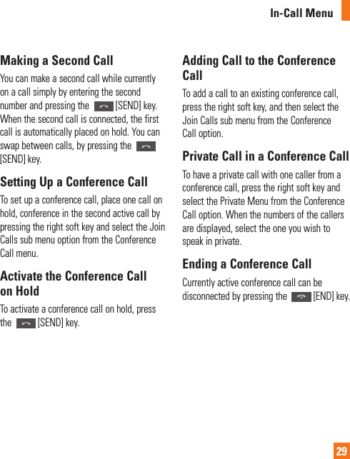 In-Call Menu29Making a Second CallYou can make a second call while currently on a call simply by entering the second number and pressing the  [SEND] key. When the second call is connected, the first call is automatically placed on hold. You can swap between calls, by pressing the [SEND] key.Setting Up a Conference CallTo set up a conference call, place one call on hold, conference in the second active call by pressing the right soft key and select the Join Calls sub menu option from the Conference Call menu. Activate the Conference Call on HoldTo activate a conference call on hold, press the  [SEND] key.Adding Call to the Conference CallTo add a call to an existing conference call, press the right soft key, and then select the Join Calls sub menu from the Conference Call option.Private Call in a Conference CallTo have a private call with one caller from a conference call, press the right soft key and select the Private Menu from the Conference Call option. When the numbers of the callers are displayed, select the one you wish to speak in private.Ending a Conference CallCurrently active conference call can be disconnected by pressing the  [END] key.