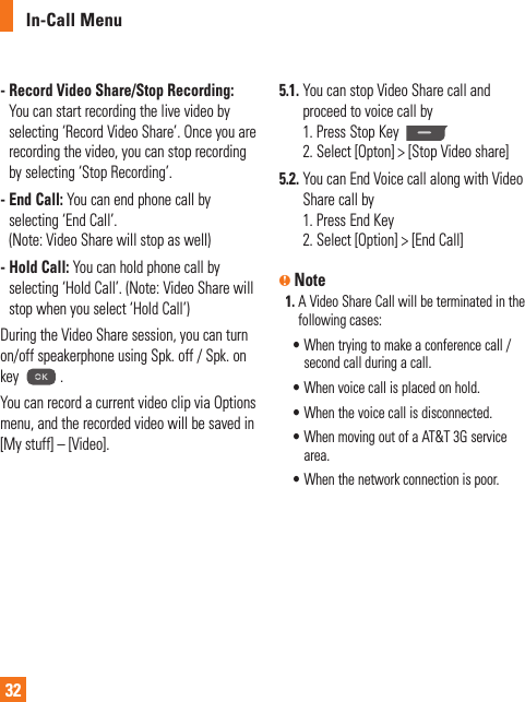 In-Call Menu32-  Record Video Share/Stop Recording: You can start recording the live video by selecting ‘Record Video Share’. Once you are recording the video, you can stop recording by selecting ‘Stop Recording’.-  End Call: You can end phone call by selecting ‘End Call’. (Note: Video Share will stop as well) -  Hold Call: You can hold phone call by selecting ‘Hold Call’. (Note: Video Share will stop when you select ‘Hold Call’)During the Video Share session, you can turn on/off speakerphone using Spk. off / Spk. on key  .You can record a current video clip via Options menu, and the recorded video will be saved in [My stuff] – [Video].5.1.  You can stop Video Share call and proceed to voice call by1. Press Stop Key 2. Select [Opton] &gt; [Stop Video share] 5.2.  You can End Voice call along with Video Share call by1. Press End Key2. Select [Option] &gt; [End Call]n Note1.  A Video Share Call will be terminated in the following cases:  •  When trying to make a conference call / second call during a call.  •  When voice call is placed on hold.  •  When the voice call is disconnected.  •  When moving out of a AT&amp;T 3G service area.  •  When the network connection is poor.