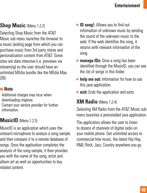 Entertainment49Shop Music (Menu 1.2.2)Selecting Shop Music from the AT&amp;T Music sub menu launches the browser to a music landing page from which you can purchase music from 3rd party stores and personalization content from AT&amp;T. Some sites are data intensive (i.e. previews via streaming) so the user should have an unlimited MEdia bundle like the MEdia Max 200.n NoteAdditional charges may incur when downloading ringtone. Contact your service provider for further information.MusicID (Menu 1.2.3)MusicID is an application which uses the onboard microphone to analyze a song sample and then compare it to a remote database of songs. Once the application completes the analysis of the song sample, it then provides you with the name of the song, artist and album art as well as opportunities to buy related content.]  ID song!: Allows you to find out information of unknown music by sending the sound of the unknown music to the web. If the web identifies the song, it returns with relevant information of the song. ]  manage IDs: Once a song has been identified through the MusicID, you can see the list of songs in this folder.]  help me out: Information for how to use this java application.]  exit: Ends the application and exits.XM Radio (Menu 1.2.4)Selecting XM Radio from the AT&amp;T Music sub menu launches a preinstalled java application. The application allows the user to listen to dozens of channels of digital radio on your mobile phone. Get unlimited access to commercial-free music, the latest Hip Hop, R&amp;B, Rock, Jazz, Country anywhere you go. 