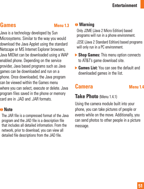 Entertainment51Games Menu 1.3Java is a technology developed by Sun Microsystems. Similar to the way you would download the Java Applet using the standard Netscape or MS Internet Explorer browsers, Java MIDIet can be downloaded using a WAP enabled phone. Depending on the service provider, Java based programs such as Java games can be downloaded and run on a phone. Once downloaded, the Java program can be viewed within the Games menu where you can select, execute or delete. Java program files saved in the phone or memory card are in .JAD and .JAR formats.n NoteThe JAR file is a compressed format of the Java program and the JAD file is a description file that includes all detailed information. From the network, prior to download, you can view all detailed file descriptions from the JAD file.n WarningOnly J2ME (Java 2 Micro Edition) based programs will run in a phone environment.J2SE (Java 2 Standard Edition) based programs will only run in a PC environment.]  Shop Games: This menu option connects to AT&amp;T’s game download site.]  Games List: You can see the default and downloaded games in the list.Camera Menu 1.4Take Photo (Menu 1.4.1)Using the camera module built into your phone, you can take pictures of people or events while on the move. Additionally, you can send photos to other people in a picture message. 