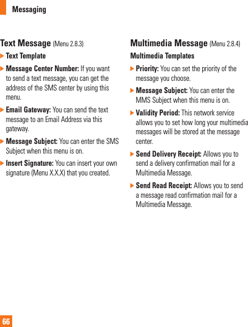 Messaging66Text Message (Menu 2.8.3)]  Text Template ]  Message Center Number: If you want to send a text message, you can get the address of the SMS center by using this menu.]  Email Gateway: You can send the text message to an Email Address via this gateway.]  Message Subject: You can enter the SMS Subject when this menu is on.]  Insert Signature: You can insert your own signature (Menu X.X.X) that you created.Multimedia Message (Menu 2.8.4)Multimedia Templates]  Priority: You can set the priority of the message you choose.]  Message Subject: You can enter the MMS Subject when this menu is on.]  Validity Period: This network service allows you to set how long your multimedia messages will be stored at the message center.]  Send Delivery Receipt: Allows you to send a delivery confirmation mail for a Multimedia Message.]  Send Read Receipt: Allows you to send a message read confirmation mail for a Multimedia Message.