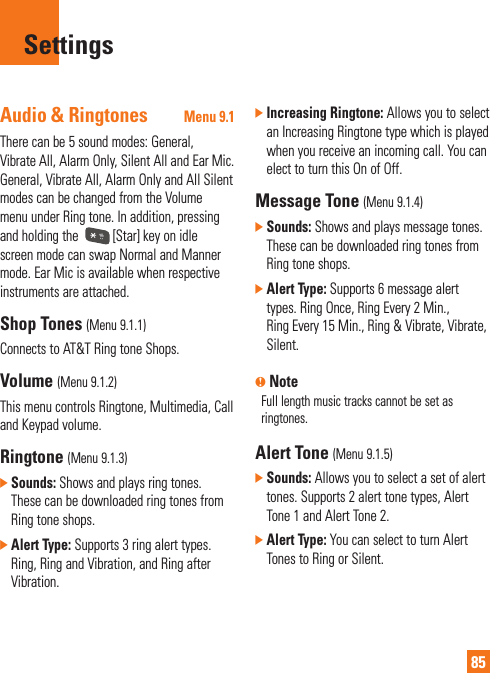 85SettingsAudio &amp; Ringtones Menu 9.1There can be 5 sound modes: General, Vibrate All, Alarm Only, Silent All and Ear Mic. General, Vibrate All, Alarm Only and All Silent modes can be changed from the Volume menu under Ring tone. In addition, pressing and holding the  [Star] key on idle screen mode can swap Normal and Manner mode. Ear Mic is available when respective instruments are attached.Shop Tones (Menu 9.1.1)Connects to AT&amp;T Ring tone Shops.Volume (Menu 9.1.2)This menu controls Ringtone, Multimedia, Call and Keypad volume.Ringtone (Menu 9.1.3)]  Sounds: Shows and plays ring tones. These can be downloaded ring tones from Ring tone shops.]  Alert Type: Supports 3 ring alert types. Ring, Ring and Vibration, and Ring after Vibration.]  Increasing Ringtone: Allows you to select an Increasing Ringtone type which is played when you receive an incoming call. You can elect to turn this On of Off.Message Tone (Menu 9.1.4)]  Sounds: Shows and plays message tones. These can be downloaded ring tones from Ring tone shops.]  Alert Type: Supports 6 message alert types. Ring Once, Ring Every 2 Min., Ring Every 15 Min., Ring &amp; Vibrate, Vibrate, Silent.n NoteFull length music tracks cannot be set as ringtones.Alert Tone (Menu 9.1.5)]  Sounds: Allows you to select a set of alert tones. Supports 2 alert tone types, Alert Tone 1 and Alert Tone 2.]  Alert Type: You can select to turn Alert Tones to Ring or Silent.