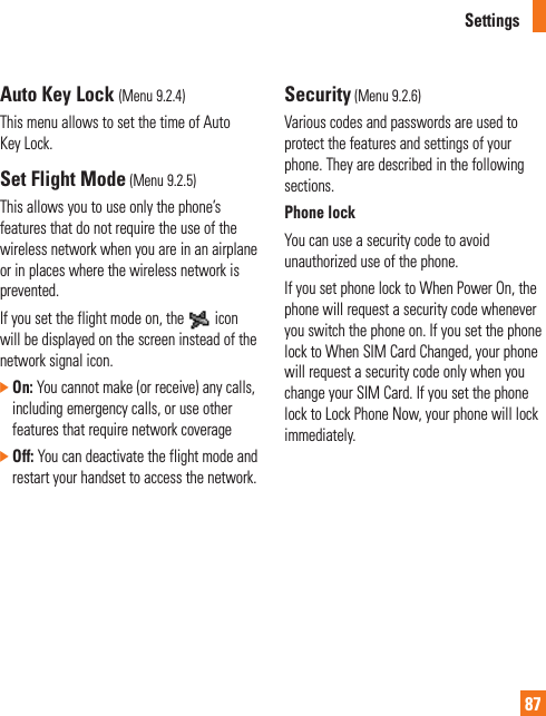 Settings87Auto Key Lock (Menu 9.2.4)This menu allows to set the time of Auto Key Lock.Set Flight Mode (Menu 9.2.5)This allows you to use only the phone’s features that do not require the use of the wireless network when you are in an airplane or in places where the wireless network is prevented.If you set the flight mode on, the   icon will be displayed on the screen instead of the network signal icon.]  On: You cannot make (or receive) any calls, including emergency calls, or use other features that require network coverage]  Off: You can deactivate the flight mode and restart your handset to access the network.Security (Menu 9.2.6)Various codes and passwords are used to protect the features and settings of your phone. They are described in the following sections.Phone lock You can use a security code to avoid unauthorized use of the phone.If you set phone lock to When Power On, the phone will request a security code whenever you switch the phone on. If you set the phone lock to When SIM Card Changed, your phone will request a security code only when you change your SIM Card. If you set the phone lock to Lock Phone Now, your phone will lock immediately.