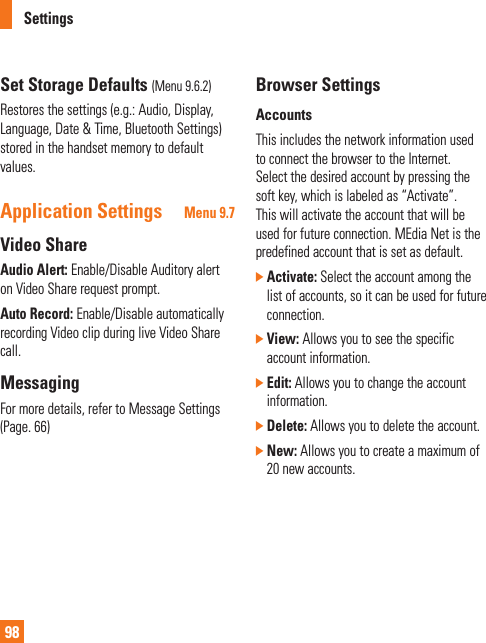 Settings98Set Storage Defaults (Menu 9.6.2)Restores the settings (e.g.: Audio, Display, Language, Date &amp; Time, Bluetooth Settings) stored in the handset memory to default values.Application Settings Menu 9.7Video ShareAudio Alert: Enable/Disable Auditory alert on Video Share request prompt. Auto Record: Enable/Disable automatically recording Video clip during live Video Share call.MessagingFor more details, refer to Message Settings (Page. 66)Browser SettingsAccountsThis includes the network information used to connect the browser to the Internet. Select the desired account by pressing the soft key, which is labeled as “Activate”. This will activate the account that will be used for future connection. MEdia Net is the predefined account that is set as default.]  Activate: Select the account among the list of accounts, so it can be used for future connection.]  View: Allows you to see the specific account information.]  Edit: Allows you to change the account information.]  Delete: Allows you to delete the account.]  New: Allows you to create a maximum of 20 new accounts.