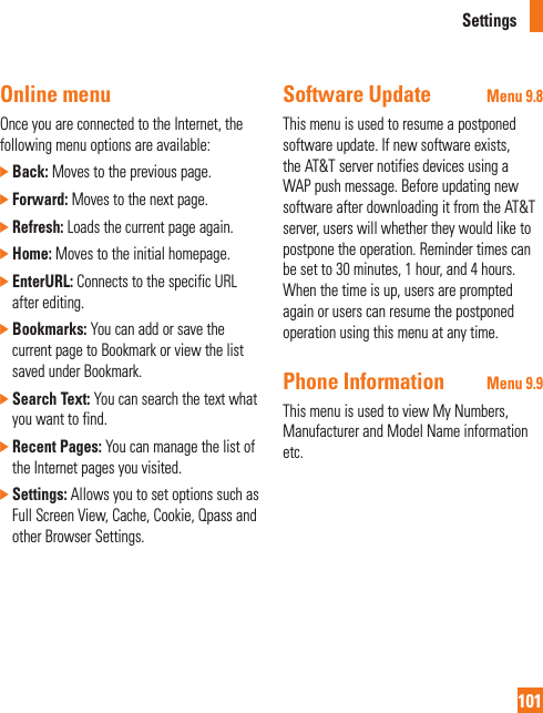 Settings101Online menuOnce you are connected to the Internet, the following menu options are available:]  Back: Moves to the previous page.]  Forward: Moves to the next page.]  Refresh: Loads the current page again.]  Home: Moves to the initial homepage.]  EnterURL: Connects to the specific URL after editing.]  Bookmarks: You can add or save the current page to Bookmark or view the list saved under Bookmark.]  Search Text: You can search the text what you want to find.]  Recent Pages: You can manage the list of the Internet pages you visited.]  Settings: Allows you to set options such as Full Screen View, Cache, Cookie, Qpass and other Browser Settings.Software Update Menu 9.8This menu is used to resume a postponed software update. If new software exists, the AT&amp;T server notifies devices using a WAP push message. Before updating new software after downloading it from the AT&amp;T server, users will whether they would like to postpone the operation. Reminder times can be set to 30 minutes, 1 hour, and 4 hours. When the time is up, users are prompted again or users can resume the postponed operation using this menu at any time.Phone Information Menu 9.9This menu is used to view My Numbers, Manufacturer and Model Name information etc.
