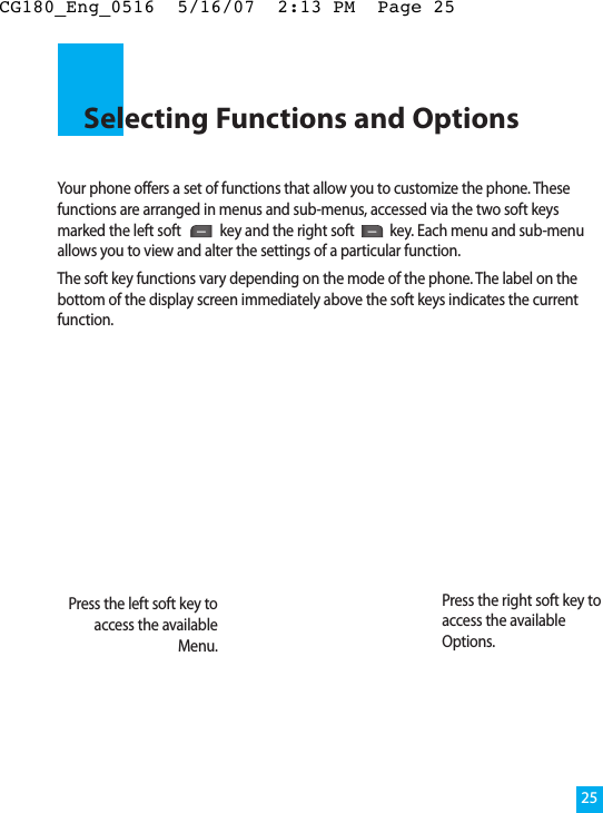 Your phone offers a set of functions that allow you to customize the phone. Thesefunctions are arranged in menus and sub-menus, accessed via the two soft keysmarked the left soft  key and the right soft key. Each menu and sub-menuallows you to view and alter the settings of a particular function.The soft key functions vary depending on the mode of the phone. The label on thebottom of the display screen immediately above the soft keys indicates the currentfunction.Selecting Functions and Options25Press the left soft key toaccess the availableMenu.Press the right soft key toaccess the availableOptions.CG180_Eng_0516  5/16/07  2:13 PM  Page 25