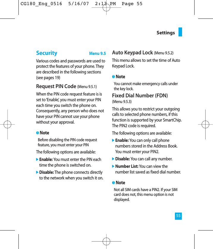 55SettingsSecurityMenu 9.5Various codes and passwords are used toprotect the features of your phone. Theyare described in the following sections(see pages 19)Request PIN Code (Menu 9.5.1)When the PIN code request feature is isset to ‘Enable’, you must enter your PINeach time you switch the phone on.Consequently, any person who does nothave your PIN cannot use your phonewithout your approval.nNoteBefore disabling the PIN code requestfeature, you must enter your PINThe following options are available:]Enable: You must enter the PIN eachtime the phone is switched on.]Disable: The phone connects directlyto the network when you switch it on.Auto Keypad Lock (Menu 9.5.2)This menu allows to set the time of AutoKeypad Lock.nNoteYou cannot make emergency calls underthe key lock.Fixed Dial Number (FDN) (Menu 9.5.3)This allows you to restrict your outgoingcalls to selected phone numbers, if thisfunction is supported by your SmartChip.The PIN2 code is required.The following options are available:]Enable: You can only call phonenumbers stored in the Address Book.You must enter your PIN2.]Disable: You can call any number.]Number List: You can view thenumber list saved as fixed dial number.nNoteNot all SIM cards have a PIN2. If your SIMcard does not, this menu option is notdisplayed.CG180_Eng_0516  5/16/07  2:13 PM  Page 55