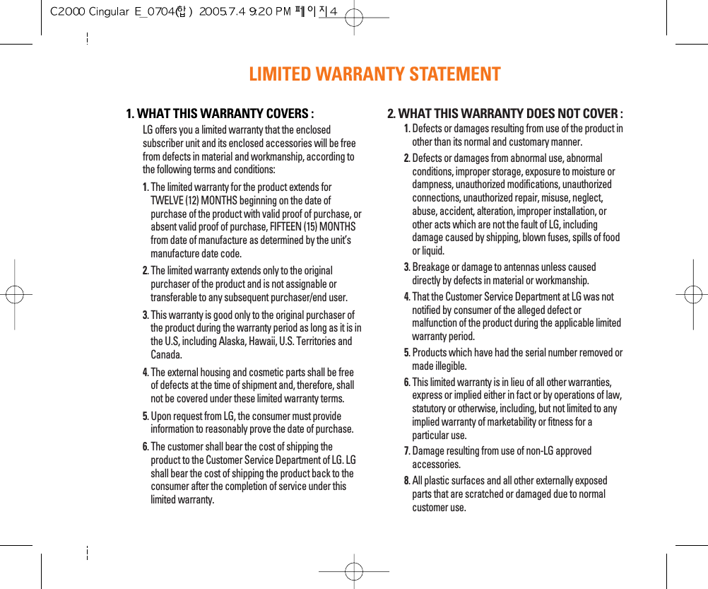 LIMITED WARRANTY STATEMENT1. WHAT THIS WARRANTY COVERS :LG offers you a limited warranty that the enclosedsubscriber unit and its enclosed accessories will be freefrom defects in material and workmanship, according tothe following terms and conditions:1. The limited warranty for the product extends forTWELVE (12) MONTHS beginning on the date ofpurchase of the product with valid proof of purchase, orabsent valid proof of purchase, FIFTEEN (15) MONTHSfrom date of manufacture as determined by the unit’smanufacture date code.2. The limited warranty extends only to the originalpurchaser of the product and is not assignable ortransferable to any subsequent purchaser/end user.3. This warranty is good only to the original purchaser ofthe product during the warranty period as long as it is inthe U.S, including Alaska, Hawaii, U.S. Territories andCanada.4. The external housing and cosmetic parts shall be freeof defects at the time of shipment and, therefore, shallnot be covered under these limited warranty terms.5. Upon request from LG, the consumer must provideinformation to reasonably prove the date of purchase.6. The customer shall bear the cost of shipping theproduct to the Customer Service Department of LG. LGshall bear the cost of shipping the product back to theconsumer after the completion of service under thislimited warranty.2. WHAT THIS WARRANTY DOES NOT COVER :1. Defects or damages resulting from use of the product inother than its normal and customary manner.2. Defects or damages from abnormal use, abnormalconditions, improper storage, exposure to moisture ordampness, unauthorized modifications, unauthorizedconnections, unauthorized repair, misuse, neglect,abuse, accident, alteration, improper installation, orother acts which are not the fault of LG, includingdamage caused by shipping, blown fuses, spills of foodor liquid.3. Breakage or damage to antennas unless causeddirectly by defects in material or workmanship.4. That the Customer Service Department at LG was notnotified by consumer of the alleged defect ormalfunction of the product during the applicable limitedwarranty period.5. Products which have had the serial number removed ormade illegible.6. This limited warranty is in lieu of all other warranties,express or implied either in fact or by operations of law,statutory or otherwise, including, but not limited to anyimplied warranty of marketability or fitness for aparticular use.7. Damage resulting from use of non-LG approvedaccessories.8. All plastic surfaces and all other externally exposedparts that are scratched or damaged due to normalcustomer use.