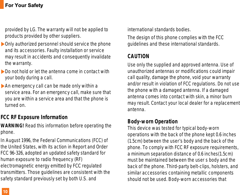 10For Your Safetyprovided by LG. The warranty will not be applied toproducts provided by other suppliers.]Only authorized personnel should service the phoneand its accessories. Faulty installation or servicemay result in accidents and consequently invalidatethe warranty.]Do not hold or let the antenna come in contact withyour body during a call.]An emergency call can be made only within aservice area. For an emergency call, make sure thatyou are within a service area and that the phone isturned on.FCC RF Exposure InformationWARNING! Read this information before operating thephone.In August 1996, the Federal Communications (FCC) ofthe United States, with its action in Report and OrderFCC 96-326, adopted an updated safety standard forhuman exposure to radio frequency (RF)electromagnetic energy emitted by FCC regulatedtransmitters. Those guidelines are consistent with thesafety standard previously set by both U.S. andinternational standards bodies. The design of this phone complies with the FCCguidelines and these international standards. CAUTIONUse only the supplied and approved antenna. Use ofunauthorized antennas or modifications could impaircall quality, damage the phone, void your warrantyand/or result in violation of FCC regulations. Do not usethe phone with a damaged antenna. If a damagedantenna comes into contact with skin, a minor burnmay result. Contact your local dealer for a replacementantenna. Body-worn Operation This device was tested for typical body-wornoperations with the back of the phone kept 0.6 inches(1.5cm) between the user’s body and the back of thephone. To comply with FCC RF exposure requirements,a minimum separation distance of 0.6 inches(1.5cm)must be maintained between the user s body and theback of the phone. Third-party belt-clips, holsters, andsimilar accessories containing metallic componentsshould not be used. Body-worn accessories that