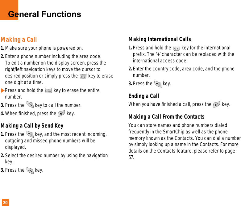 20General FunctionsMaking a Call1. Make sure your phone is powered on.2. Enter a phone number including the area code. To edit a number on the display screen, press theright/left navigation keys to move the cursor todesired position or simply press the key to eraseone digit at a time.]Press and hold the key to erase the entirenumber.3. Press the key to call the number. 4. When finished, press the key.Making a Call by Send Key1. Press the key, and the most recent incoming,outgoing and missed phone numbers will bedisplayed.2. Select the desired number by using the navigationkey.3. Press the key.Making International Calls1. Press and hold the key for the internationalprefix. The ‘+’ character can be replaced with theinternational access code.2. Enter the country code, area code, and the phonenumber.3. Press the key.Ending a CallWhen you have finished a call, press the key.Making a Call From the ContactsYou can store names and phone numbers dialedfrequently in the SmartChip as well as the phonememory known as the Contacts. You can dial a numberby simply looking up a name in the Contacts. For moredetails on the Contacts feature, please refer to page67.