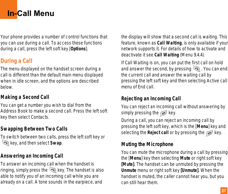 27In-Call MenuYour phone provides a number of control functions thatyou can use during a call. To access these functionsduring a call, press the left soft key [Options].During a CallThe menu displayed on the handset screen during acall is different than the default main menu displayedwhen in idle screen, and the options are describedbelow. Making a Second CallYou can get a number you wish to dial from theAddress Book to make a second call. Press the left softkey then select Contacts. Swapping Between Two CallsTo switch between two calls, press the left soft key orkey, and then select Swap.  Answering an Incoming CallTo answer an incoming call when the handset isringing, simply press the key. The handset is alsoable to notify you of an incoming call while you arealready on a call. A tone sounds in the earpiece, andthe display will show that a second call is waiting. Thisfeature, known as Call Waiting, is only available if yournetwork supports it. For details of how to activate anddeactivate it see Call Waiting (Menu 9.4.4). If Call Waiting is on, you can put the first call on holdand answer the second, by pressing . You can endthe current call and answer the waiting call bypressing the left soft key and then selecting Active callmenu of End call.Rejecting an Incoming CallYou can reject an incoming call without answering bysimply pressing the key.During a call, you can reject an incoming call bypressing the left soft key, which is the [Menu] key andselecting the Reject call or by pressing the key.Muting the MicrophoneYou can mute the microphone during a call by pressingthe [Menu] key then selecting Mute or right soft key[Mute]. The handset can be unmuted by pressing theUnmute menu or right soft key [Unmute]. When thehandset is muted, the caller cannot hear you, but youcan still hear them.