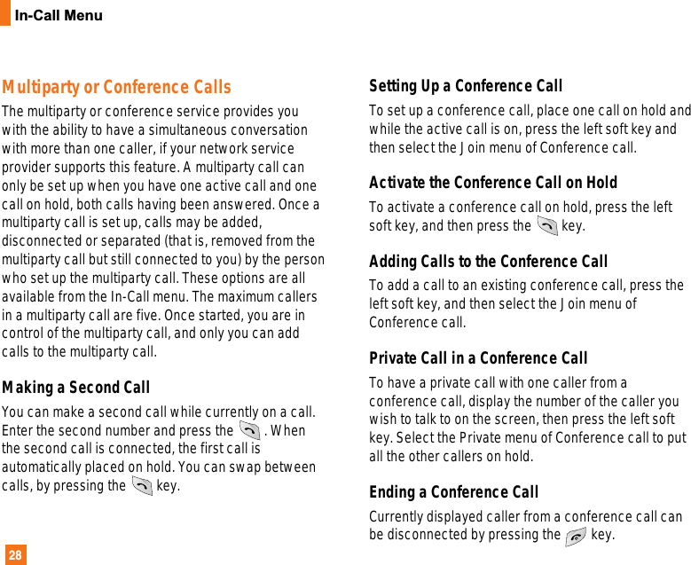 28In-Call MenuMultiparty or Conference CallsThe multiparty or conference service provides youwith the ability to have a simultaneous conversationwith more than one caller, if your network serviceprovider supports this feature. A multiparty call canonly be set up when you have one active call and onecall on hold, both calls having been answered. Once amultiparty call is set up, calls may be added,disconnected or separated (that is, removed from themultiparty call but still connected to you) by the personwho set up the multiparty call. These options are allavailable from the In-Call menu. The maximum callersin a multiparty call are five. Once started, you are incontrol of the multiparty call, and only you can addcalls to the multiparty call. Making a Second CallYou can make a second call while currently on a call.Enter the second number and press the . Whenthe second call is connected, the first call isautomatically placed on hold. You can swap betweencalls, by pressing the key.Setting Up a Conference CallTo set up a conference call, place one call on hold andwhile the active call is on, press the left soft key andthen select the Join menu of Conference call.Activate the Conference Call on Hold To activate a conference call on hold, press the leftsoft key, and then press the key.Adding Calls to the Conference Call To add a call to an existing conference call, press theleft soft key, and then select the Join menu ofConference call.Private Call in a Conference Call To have a private call with one caller from aconference call, display the number of the caller youwish to talk to on the screen, then press the left softkey. Select the Private menu of Conference call to putall the other callers on hold. Ending a Conference Call Currently displayed caller from a conference call canbe disconnected by pressing the key.