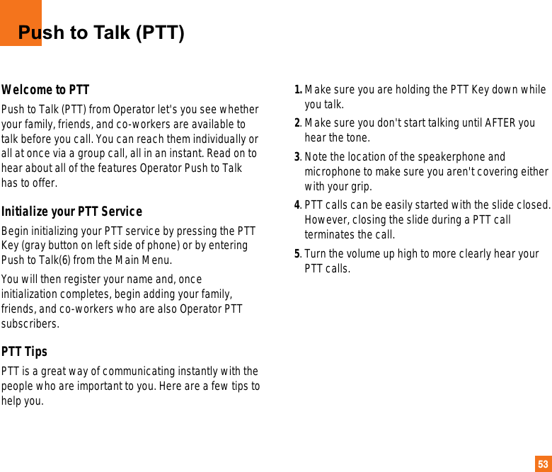 53Push to Talk (PTT)Welcome to PTTPush to Talk (PTT) from Operator let&apos;s you see whetheryour family, friends, and co-workers are available totalk before you call. You can reach them individually orall at once via a group call, all in an instant. Read on tohear about all of the features Operator Push to Talkhas to offer.Initialize your PTT ServiceBegin initializing your PTT service by pressing the PTTKey (gray button on left side of phone) or by enteringPush to Talk(6) from the Main Menu. You will then register your name and, onceinitialization completes, begin adding your family,friends, and co-workers who are also Operator PTTsubscribers.PTT TipsPTT is a great way of communicating instantly with thepeople who are important to you. Here are a few tips tohelp you.1. Make sure you are holding the PTT Key down whileyou talk.2. Make sure you don&apos;t start talking until AFTER youhear the tone. 3. Note the location of the speakerphone andmicrophone to make sure you aren&apos;t covering eitherwith your grip.4. PTT calls can be easily started with the slide closed.However, closing the slide during a PTT callterminates the call.5. Turn the volume up high to more clearly hear yourPTT calls.
