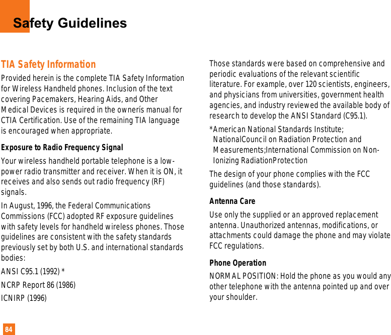 84Safety GuidelinesTIA Safety InformationProvided herein is the complete TIA Safety Informationfor Wireless Handheld phones. Inclusion of the textcovering Pacemakers, Hearing Aids, and OtherMedical Devices is required in the ownerís manual forCTIA Certification. Use of the remaining TIA languageis encouraged when appropriate.Exposure to Radio Frequency Signal Your wireless handheld portable telephone is a low-power radio transmitter and receiver. When it is ON, itreceives and also sends out radio frequency (RF)signals.In August, 1996, the Federal CommunicationsCommissions (FCC) adopted RF exposure guidelineswith safety levels for handheld wireless phones. Thoseguidelines are consistent with the safety standardspreviously set by both U.S. and international standardsbodies:ANSI C95.1 (1992) * NCRP Report 86 (1986)ICNIRP (1996)Those standards were based on comprehensive andperiodic evaluations of the relevant scientificliterature. For example, over 120 scientists, engineers,and physicians from universities, government healthagencies, and industry reviewed the available body ofresearch to develop the ANSI Standard (C95.1).*American National Standards Institute;NationalCouncil on Radiation Protection andMeasurements;International Commission on Non-Ionizing RadiationProtectionThe design of your phone complies with the FCCguidelines (and those standards).Antenna Care Use only the supplied or an approved replacementantenna. Unauthorized antennas, modifications, orattachments could damage the phone and may violateFCC regulations.Phone Operation NORMAL POSITION: Hold the phone as you would anyother telephone with the antenna pointed up and overyour shoulder.