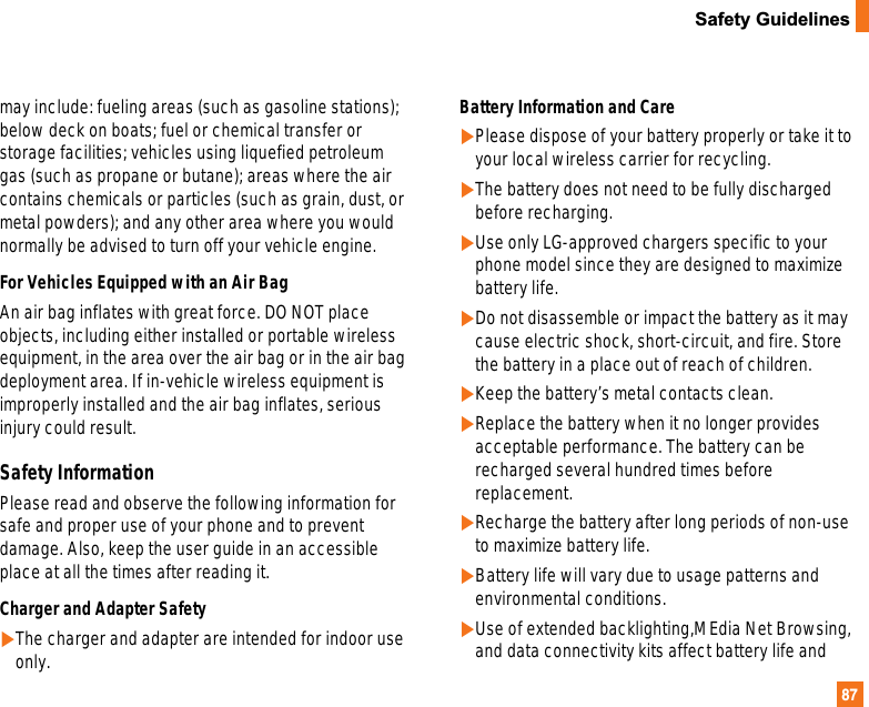 87Safety Guidelinesmay include: fueling areas (such as gasoline stations);below deck on boats; fuel or chemical transfer orstorage facilities; vehicles using liquefied petroleumgas (such as propane or butane); areas where the aircontains chemicals or particles (such as grain, dust, ormetal powders); and any other area where you wouldnormally be advised to turn off your vehicle engine.For Vehicles Equipped with an Air Bag An air bag inflates with great force. DO NOT placeobjects, including either installed or portable wirelessequipment, in the area over the air bag or in the air bagdeployment area. If in-vehicle wireless equipment isimproperly installed and the air bag inflates, seriousinjury could result.Safety InformationPlease read and observe the following information forsafe and proper use of your phone and to preventdamage. Also, keep the user guide in an accessibleplace at all the times after reading it.Charger and Adapter Safety]The charger and adapter are intended for indoor useonly.Battery Information and Care]Please dispose of your battery properly or take it toyour local wireless carrier for recycling.]The battery does not need to be fully dischargedbefore recharging.]Use only LG-approved chargers specific to yourphone model since they are designed to maximizebattery life.]Do not disassemble or impact the battery as it maycause electric shock, short-circuit, and fire. Storethe battery in a place out of reach of children.]Keep the battery’s metal contacts clean.]Replace the battery when it no longer providesacceptable performance. The battery can berecharged several hundred times beforereplacement.]Recharge the battery after long periods of non-useto maximize battery life.]Battery life will vary due to usage patterns andenvironmental conditions.]Use of extended backlighting,MEdia Net Browsing,and data connectivity kits affect battery life and