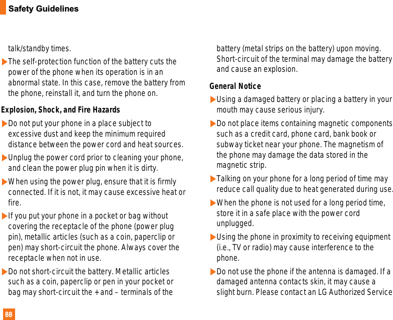 88Safety Guidelinestalk/standby times.]The self-protection function of the battery cuts thepower of the phone when its operation is in anabnormal state. In this case, remove the battery fromthe phone, reinstall it, and turn the phone on.Explosion, Shock, and Fire Hazards]Do not put your phone in a place subject toexcessive dust and keep the minimum requireddistance between the power cord and heat sources.]Unplug the power cord prior to cleaning your phone,and clean the power plug pin when it is dirty.]When using the power plug, ensure that it is firmlyconnected. If it is not, it may cause excessive heat orfire.]If you put your phone in a pocket or bag withoutcovering the receptacle of the phone (power plugpin), metallic articles (such as a coin, paperclip orpen) may short-circuit the phone. Always cover thereceptacle when not in use.]Do not short-circuit the battery. Metallic articlessuch as a coin, paperclip or pen in your pocket orbag may short-circuit the + and – terminals of thebattery (metal strips on the battery) upon moving.Short-circuit of the terminal may damage the batteryand cause an explosion.General Notice]Using a damaged battery or placing a battery in yourmouth may cause serious injury.]Do not place items containing magnetic componentssuch as a credit card, phone card, bank book orsubway ticket near your phone. The magnetism ofthe phone may damage the data stored in themagnetic strip.]Talking on your phone for a long period of time mayreduce call quality due to heat generated during use.]When the phone is not used for a long period time,store it in a safe place with the power cordunplugged.]Using the phone in proximity to receiving equipment(i.e., TV or radio) may cause interference to thephone.]Do not use the phone if the antenna is damaged. If adamaged antenna contacts skin, it may cause aslight burn. Please contact an LG Authorized Service