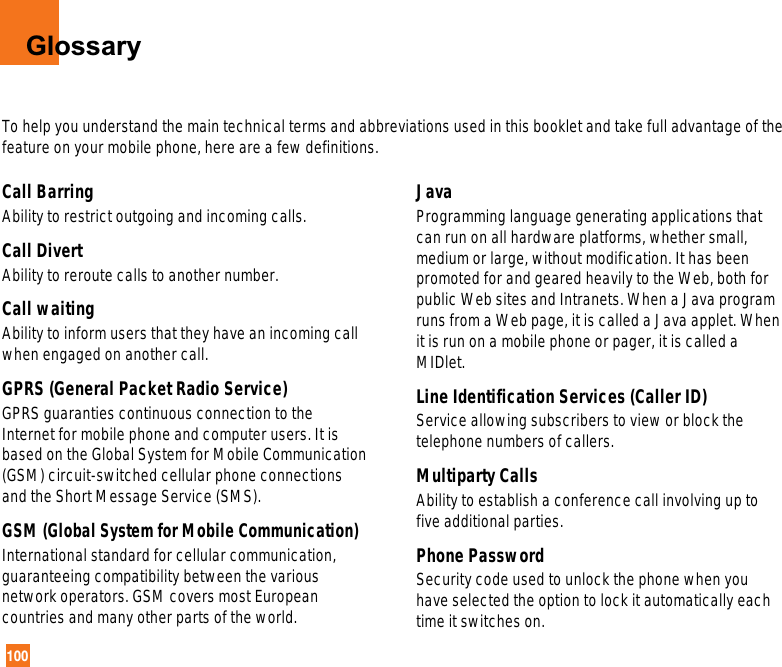 100GlossaryTo help you understand the main technical terms and abbreviations used in this booklet and take full advantage of thefeature on your mobile phone, here are a few definitions.Call Barring Ability to restrict outgoing and incoming calls.Call Divert Ability to reroute calls to another number.Call waiting Ability to inform users that they have an incoming callwhen engaged on another call.GPRS (General Packet Radio Service) GPRS guaranties continuous connection to theInternet for mobile phone and computer users. It isbased on the Global System for Mobile Communication(GSM) circuit-switched cellular phone connectionsand the Short Message Service (SMS).GSM (Global System for Mobile Communication) International standard for cellular communication,guaranteeing compatibility between the variousnetwork operators. GSM covers most Europeancountries and many other parts of the world.Java Programming language generating applications thatcan run on all hardware platforms, whether small,medium or large, without modification. It has beenpromoted for and geared heavily to the Web, both forpublic Web sites and Intranets. When a Java programruns from a Web page, it is called a Java applet. Whenit is run on a mobile phone or pager, it is called aMIDlet.Line Identification Services (Caller ID) Service allowing subscribers to view or block thetelephone numbers of callers.Multiparty Calls Ability to establish a conference call involving up tofive additional parties.Phone Password Security code used to unlock the phone when youhave selected the option to lock it automatically eachtime it switches on.