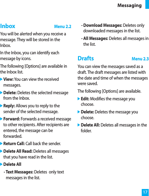 17InboxMenu 2.2You will be alerted when you receive amessage. They will be stored in theInbox.In the Inbox, you can identify eachmessage by icons.The following [Options] are available inthe Inbox list.]View: You can view the receivedmessages.]Delete: Deletes the selected messagefrom the Inbox.]Reply: Allows you to reply to thesender of the selected message.]Forward: Forwards a received messageto other recipients. After recipients areentered, the message can beforwarded.]Return Call: Call back the sender.]Delete All Read: Deletes all messagesthat you have read in the list.]Delete All- Text Messages: Deletes  only textmessages in the list.- Download Messages: Deletes onlydownloaded messages in the list.- All Messages: Deletes all messages inthe list.DraftsMenu 2.3You can view the messages saved as adraft. The draft messages are listed withthe date and time of when the messageswere saved.The following [Options] are available.]Edit: Modifies the message youchoose.]Delete: Deletes the message youchoose.]Delete All: Deletes all messages in thefolder.Messaging