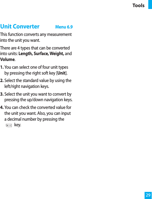 Unit ConverterMenu 6.9This function converts any measurementinto the unit you want.There are 4 types that can be convertedinto units: Length, Surface, Weight, andVolume.1. You can select one of four unit typesby pressing the right soft key [Unit].2. Select the standard value by using theleft/right navigation keys.3. Select the unit you want to convert bypressing the up/down navigation keys.4. You can check the converted value forthe unit you want. Also, you can inputa decimal number by pressing thekey.29Tools