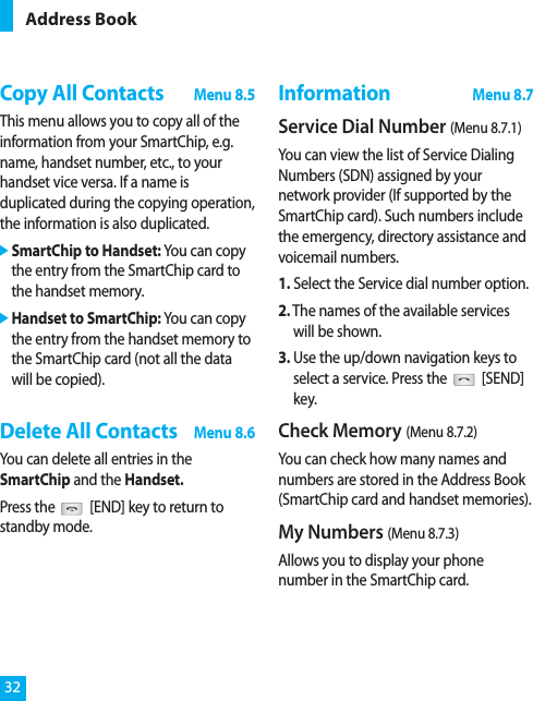 Copy All ContactsMenu 8.5This menu allows you to copy all of theinformation from your SmartChip, e.g.name, handset number, etc., to yourhandset vice versa. If a name isduplicated during the copying operation,the information is also duplicated.]SmartChip to Handset: You can copythe entry from the SmartChip card tothe handset memory.]Handset to SmartChip: You can copythe entry from the handset memory tothe SmartChip card (not all the datawill be copied).Delete All ContactsMenu 8.6You can delete all entries in theSmartChip and the Handset.Press the [END] key to return tostandby mode.InformationMenu 8.7Service Dial Number (Menu 8.7.1)You can view the list of Service DialingNumbers (SDN) assigned by yournetwork provider (If supported by theSmartChip card). Such numbers includethe emergency, directory assistance andvoicemail numbers.1. Select the Service dial number option.2. The names of the available serviceswill be shown.3. Use the up/down navigation keys toselect a service. Press the [SEND]key.Check Memory (Menu 8.7.2)You can check how many names andnumbers are stored in the Address Book(SmartChip card and handset memories).My Numbers (Menu 8.7.3)Allows you to display your phonenumber in the SmartChip card.Address Book32