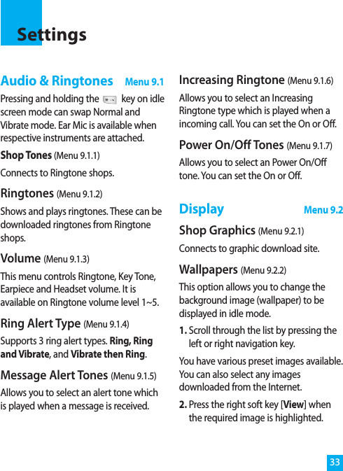 33Audio &amp; RingtonesMenu 9.1Pressing and holding the key on idlescreen mode can swap Normal andVibrate mode. Ear Mic is available whenrespective instruments are attached.Shop Tones (Menu 9.1.1)Connects to Ringtone shops.Ringtones (Menu 9.1.2)Shows and plays ringtones. These can bedownloaded ringtones from Ringtoneshops.Volume (Menu 9.1.3)This menu controls Ringtone, Key Tone,Earpiece and Headset volume. It isavailable on Ringtone volume level 1~5.Ring Alert Type (Menu 9.1.4)Supports 3 ring alert types. Ring, Ringand Vibrate, and Vibrate then Ring.Message Alert Tones (Menu 9.1.5)Allows you to select an alert tone whichis played when a message is received. Increasing Ringtone (Menu 9.1.6)Allows you to select an IncreasingRingtone type which is played when aincoming call. You can set the On or Off.Power On/Off Tones (Menu 9.1.7)Allows you to select an Power On/Offtone. You can set the On or Off.DisplayMenu 9.2Shop Graphics (Menu 9.2.1)Connects to graphic download site.Wallpapers (Menu 9.2.2)This option allows you to change thebackground image (wallpaper) to bedisplayed in idle mode. 1. Scroll through the list by pressing theleft or right navigation key.You have various preset images available.You can also select any imagesdownloaded from the Internet.2. Press the right soft key [View] whenthe required image is highlighted.Settings