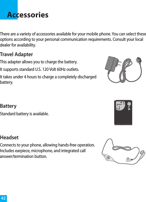 There are a variety of accessories available for your mobile phone. You can select theseoptions according to your personal communication requirements. Consult your localdealer for availability.Accessories42Travel AdapterThis adapter allows you to charge the battery. It supports standard U.S. 120 Volt 60Hz outlets.It takes under 4 hours to charge a completely dischargedbattery.BatteryStandard battery is available.HeadsetConnects to your phone, allowing hands-free operation.Includes earpiece, microphone, and integrated callanswer/termination button.