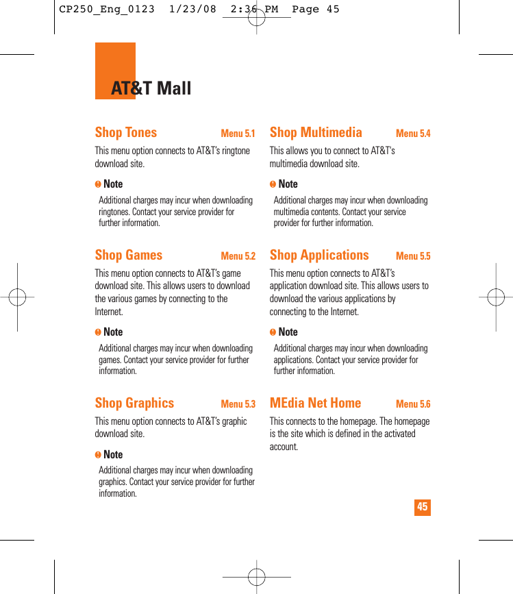 45AT&amp;T MallShop TonesMenu 5.1This menu option connects to AT&amp;T’s ringtonedownload site.nNoteAdditional charges may incur when downloadingringtones. Contact your service provider forfurther information.Shop GamesMenu 5.2This menu option connects to AT&amp;T’s gamedownload site. This allows users to downloadthe various games by connecting to theInternet. nNoteAdditional charges may incur when downloadinggames. Contact your service provider for furtherinformation.Shop GraphicsMenu 5.3This menu option connects to AT&amp;T’s graphicdownload site.nNoteAdditional charges may incur when downloadinggraphics. Contact your service provider for furtherinformation.Shop MultimediaMenu 5.4This allows you to connect to AT&amp;T&apos;smultimedia download site.nNoteAdditional charges may incur when downloadingmultimedia contents. Contact your serviceprovider for further information.Shop ApplicationsMenu 5.5This menu option connects to AT&amp;T’sapplication download site. This allows users todownload the various applications byconnecting to the Internet. nNoteAdditional charges may incur when downloadingapplications. Contact your service provider forfurther information.MEdia Net HomeMenu 5.6This connects to the homepage. The homepageis the site which is defined in the activatedaccount. CP250_Eng_0123  1/23/08  2:36 PM  Page 45