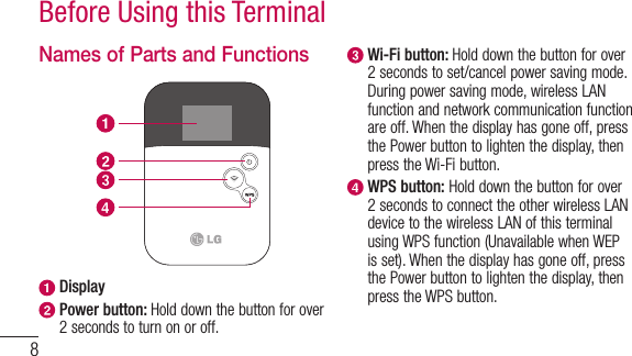 8Before Using this TerminalNames of Parts and Functions Display  Power button: Hold down the button for over 2 seconds to turn on or off.  Wi-Fi button: Hold down the button for over 2 seconds to set/cancel power saving mode. During power saving mode, wireless LAN function and network communication function are off. When the display has gone off, press the Power button to lighten the display, then press the Wi-Fi button.  WPS button: Hold down the button for over 2 seconds to connect the other wireless LAN device to the wireless LAN of this terminal using WPS function (Unavailable when WEP is set). When the display has gone off, press the Power button to lighten the display, then press the WPS button.