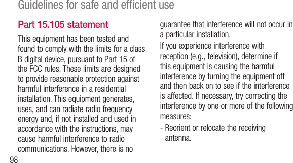 98Guidelines for safe and efﬁcient usePart 15.105 statementThis equipment has been tested and found to comply with the limits for a class B digital device, pursuant to Part 15 of the FCC rules. These limits are designed to provide reasonable protection against harmful interference in a residential installation. This equipment generates, uses, and can radiate radio frequency energy and, if not installed and used in accordance with the instructions, may cause harmful interference to radio communications. However, there is no guarantee that interference will not occur in a particular installation. If you experience interference with reception (e.g., television), determine if this equipment is causing the harmful interference by turning the equipment off and then back on to see if the interference is affected. If necessary, try correcting the interference by one or more of the following measures:-  Reorient or relocate the receiving antenna.