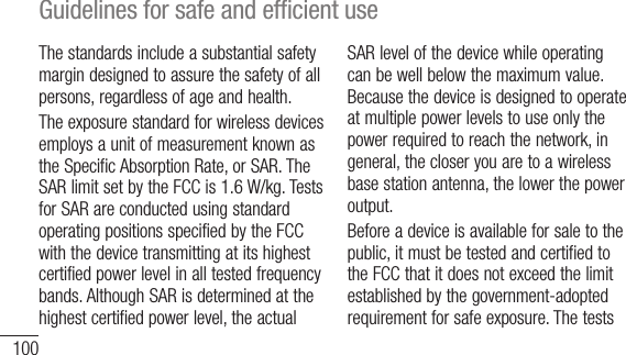 100Guidelines for safe and efﬁcient useThe standards include a substantial safety margin designed to assure the safety of all persons, regardless of age and health.The exposure standard for wireless devices employs a unit of measurement known as the Specific Absorption Rate, or SAR. The SAR limit set by the FCC is 1.6 W/kg. Tests for SAR are conducted using standard operating positions specified by the FCC with the device transmitting at its highest certified power level in all tested frequency bands. Although SAR is determined at the highest certified power level, the actual SAR level of the device while operating can be well below the maximum value. Because the device is designed to operate at multiple power levels to use only the power required to reach the network, in general, the closer you are to a wireless base station antenna, the lower the power output. Before a device is available for sale to the public, it must be tested and certified to the FCC that it does not exceed the limit established by the government-adopted requirement for safe exposure. The tests 