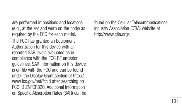 101are performed in positions and locations (e.g., at the ear and worn on the body) as required by the FCC for each model. The FCC has granted an Equipment Authorization for this device with all reported SAR levels evaluated as in compliance with the FCC RF emission guidelines. SAR information on this device is on file with the FCC and can be found under the Display Grant section of http://www.fcc.gov/oet/fccid after searching on FCC ID ZNFCR820. Additional information on Specific Absorption Rates (SAR) can be found on the Cellular Telecommunications Industry Association (CTIA) website at http://www.ctia.org/.