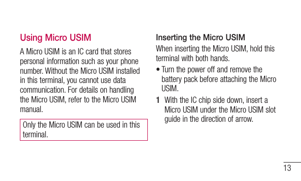 13Using Micro USIMA Micro USIM is an IC card that stores personal information such as your phone number. Without the Micro USIM installed in this terminal, you cannot use data communication. For details on handling the Micro USIM, refer to the Micro USIM manual.Only the Micro USIM can be used in this terminal.Inserting the Micro USIMWhen inserting the Micro USIM, hold this terminal with both hands.•Turn the power off and remove the battery pack before attaching the Micro USIM.1  With the IC chip side down, insert a Micro USIM under the Micro USIM slot guide in the direction of arrow.