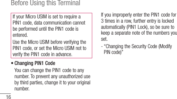 16Before Using this TerminalIf your Micro USIM is set to require a PIN1 code, data communication cannot be performed until the PIN1 code is entered.Use the Micro USIM before verifying the PIN1 code, or set the Micro USIM not to verify the PIN1 code in advance.•Changing PIN1 Code   You can change the PIN1 code to any number. To prevent any unauthorized use by third parties, change it to your original number.  If you improperly enter the PIN1 code for 3 times in a row, further entry is locked automatically (PIN1 Lock), so be sure to keep a separate note of the numbers you set.  -  “Changing the Security Code (Modify PIN code)”