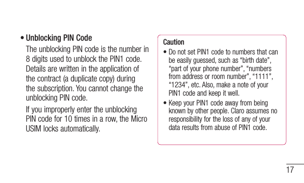 17•Unblocking PIN Code   The unblocking PIN code is the number in 8 digits used to unblock the PIN1 code. Details are written in the application of the contract (a duplicate copy) during the subscription. You cannot change the unblocking PIN code.   If you improperly enter the unblocking PIN code for 10 times in a row, the Micro USIM locks automatically.Caution•DonotsetPIN1codetonumbersthatcanbe easily guessed, such as “birth date”, “part of your phone number”, “numbers from address or room number”, “1111”, “1234”, etc. Also, make a note of your PIN1 code and keep it well.•KeepyourPIN1codeawayfrombeingknown by other people. Claro assumes no responsibility for the loss of any of your data results from abuse of PIN1 code.