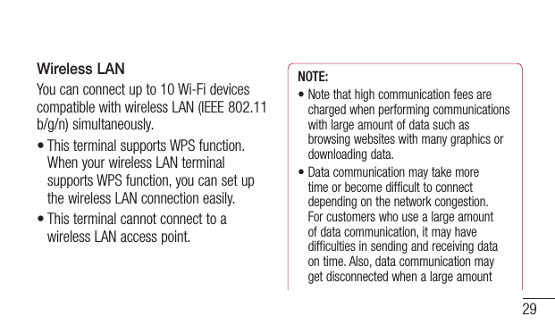 29Wireless LANYou can connect up to 10 Wi-Fi devices compatible with wireless LAN (IEEE 802.11 b/g/n) simultaneously.•This terminal supports WPS function. When your wireless LAN terminal supports WPS function, you can set up the wireless LAN connection easily.•This terminal cannot connect to a wireless LAN access point.NOTE: •Notethathighcommunicationfeesarecharged when performing communications with large amount of data such as browsing websites with many graphics or downloading data.•Datacommunicationmaytakemore time or become difficult to connect depending on the network congestion.  For customers who use a large amount of data communication, it may have difficulties in sending and receiving data on time. Also, data communication may get disconnected when a large amount 