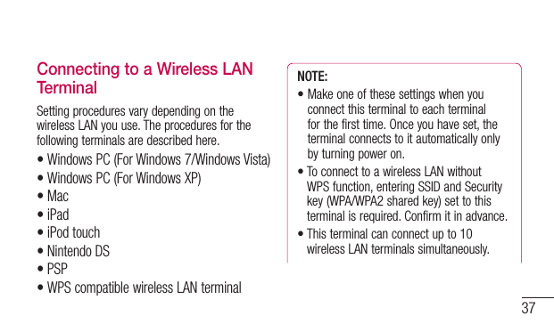 37Connecting to a Wireless LAN TerminalSetting procedures vary depending on the wireless LAN you use. The procedures for the following terminals are described here.•Windows PC (For Windows 7/Windows Vista)•WindowsPC(ForWindowsXP)•Mac•iPad•iPod touch•Nintendo DS•PSP•WPS compatible wireless LAN terminalNOTE: •Makeoneofthesesettingswhenyouconnect this terminal to each terminal for the first time. Once you have set, the terminal connects to it automatically only by turning power on.•ToconnecttoawirelessLANwithoutWPS function, entering SSID and Security key (WPA/WPA2 shared key) set to this terminal is required. Confirm it in advance.•Thisterminalcanconnectupto10wireless LAN terminals simultaneously.