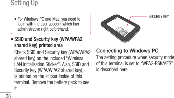 38Setting Up•ForWindowsPCandMac,youneedtologin with the user account which has administrative right beforehand.•SSID and Security key (WPA/WPA2 shared key) printed area   Check SSID and Security key (WPA/WPA2 shared key) on the included “Wireless LAN Initialization Sticker”. Also, SSID and Security key (WPA/WPA2 shared key) is printed on the sticker inside of this terminal. Remove the battery pack to see it.SECURITY KEYConnecting to Windows PCThe setting procedure when security mode of this terminal is set to “WPA2-PSK/AES” is described here.