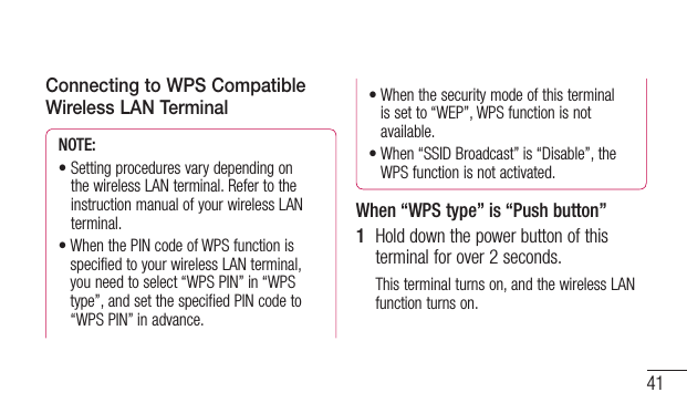 41Connecting to WPS Compatible Wireless LAN TerminalNOTE: •Settingproceduresvarydependingonthe wireless LAN terminal. Refer to the instruction manual of your wireless LAN terminal.•WhenthePINcodeofWPSfunctionisspecified to your wireless LAN terminal, you need to select “WPS PIN” in “WPS type”, and set the specified PIN code to “WPS PIN” in advance.•Whenthesecuritymodeofthisterminalis set to “WEP”, WPS function is not available.•When“SSIDBroadcast”is“Disable”,theWPS function is not activated.When “WPS type” is “Push button”1  Hold down the power button of this terminal for over 2 seconds.This terminal turns on, and the wireless LAN function turns on.