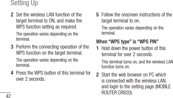 42Setting Up2  Set the wireless LAN function of the target terminal to ON, and make the WPS function setting as required.The operation varies depending on the terminal.3  Perform the connecting operation of the WPS function on the target terminal.The operation varies depending on the terminal.4  Press the WPS button of this terminal for over 2 seconds.5  Follow the onscreen instructions of the target terminal to on.The operation varies depending on the terminal.When “WPS type” is “WPS PIN”1  Hold down the power button of this terminal for over 2 seconds.This terminal turns on, and the wireless LAN function turns on.2  Start the web browser on PC which is connected with the wireless LAN, and login to the setting page (MOBILE ROUTER CR820).