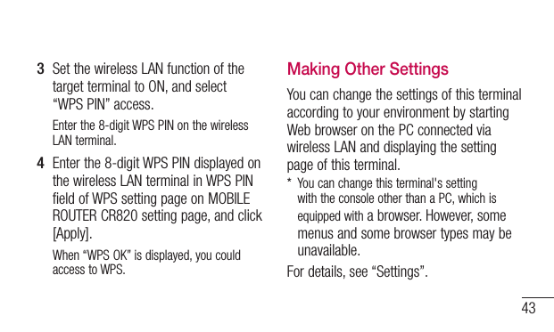 433  Set the wireless LAN function of the target terminal to ON, and select “WPSPIN” access.Enter the 8-digit WPS PIN on the wireless LAN terminal.4  Enter the 8-digit WPS PIN displayed on the wireless LAN terminal in WPS PIN field of WPS setting page on MOBILE ROUTER CR820 setting page, and click [Apply].When “WPS OK” is displayed, you could access to WPS.Making Other SettingsYou can change the settings of this terminal according to your environment by starting Web browser on the PC connected via wireless LAN and displaying the setting page of this terminal.*   You can change this terminal&apos;s setting with the console other than a PC, which is equipped with a browser. However, some menus and some browser types may be unavailable.For details, see “Settings”.
