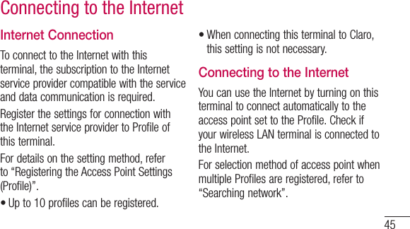 45Connecting to the InternetInternet ConnectionTo connect to the Internet with this terminal, the subscription to the Internet service provider compatible with the service and data communication is required.Register the settings for connection with the Internet service provider to Profile of this terminal.For details on the setting method, refer to “Registering the Access Point Settings (Profile)”.•Up to 10 profiles can be registered.•When connecting this terminal to Claro, this setting is not necessary.Connecting to the InternetYou can use the Internet by turning on this terminal to connect automatically to the access point set to the Profile. Check if your wireless LAN terminal is connected to the Internet.For selection method of access point when multiple Profiles are registered, refer to “Searching network”.