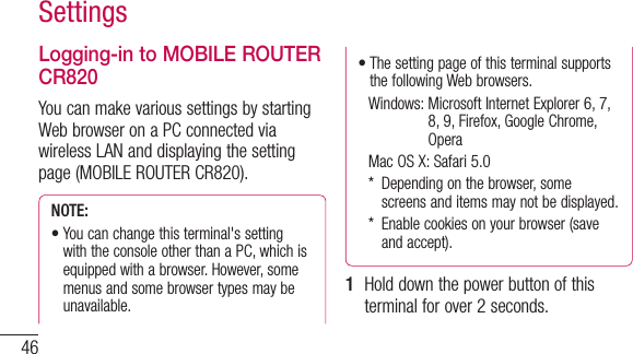 46SettingsLogging-in to MOBILE ROUTER CR820You can make various settings by starting Web browser on a PC connected via wireless LAN and displaying the setting page (MOBILE ROUTER CR820).NOTE: •Youcanchangethisterminal&apos;ssettingwith the console other than a PC, which is equipped with a browser. However, some menus and some browser types may be unavailable.•Thesettingpageofthisterminalsupportsthe following Web browsers.  Windows:  Microsoft Internet Explorer 6, 7, 8, 9, Firefox, Google Chrome, Opera MacOSX:Safari5.0  *   Depending on the browser, some screens and items may not be displayed.  *   Enable cookies on your browser (save and accept).1  Hold down the power button of this terminal for over 2 seconds.