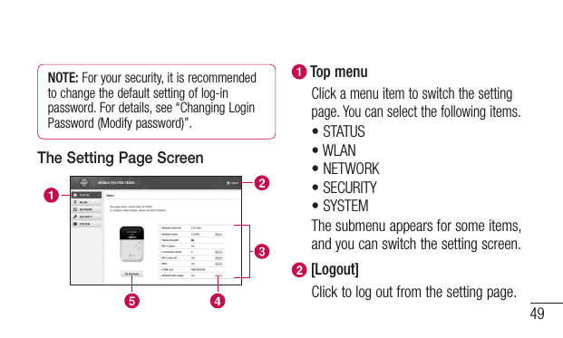 49NOTE: For your security, it is recommended to change the default setting of log-in password. For details, see “Changing Login Password (Modify password)”.The Setting Page Screen Top menuClick a menu item to switch the setting page. You can select the following items.•STATUS•WLAN•NETWORK•SECURITY•SYSTEMThe submenu appears for some items, and you can switch the setting screen. [Logout]Click to log out from the setting page.